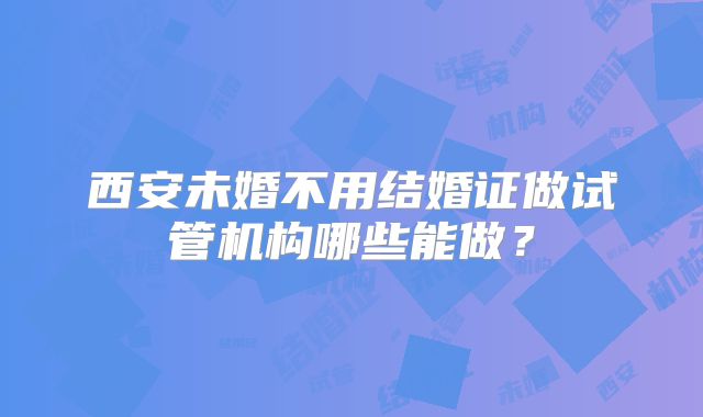 西安未婚不用结婚证做试管机构哪些能做?