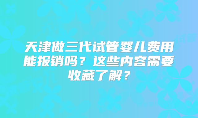 天津做三代试管婴儿费用能报销吗?这些内容需要收藏了解?