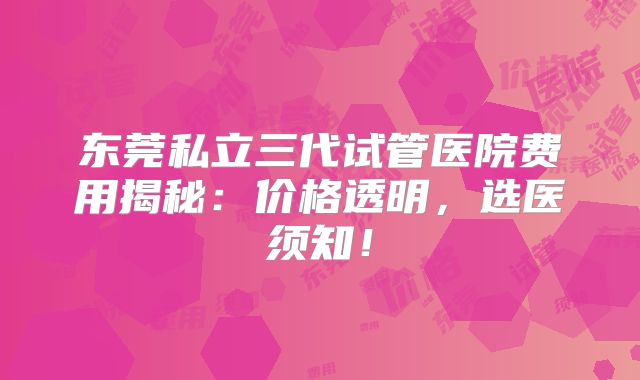 东莞私立三代试管医院费用揭秘：价格透明，选医须知！