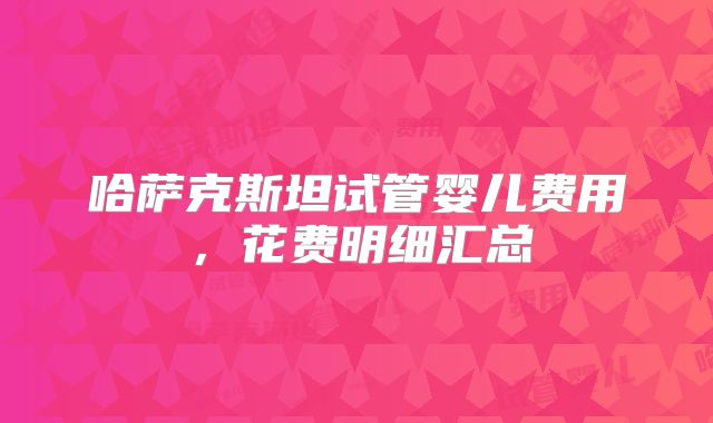 哈萨克斯坦试管婴儿费用，花费明细汇总