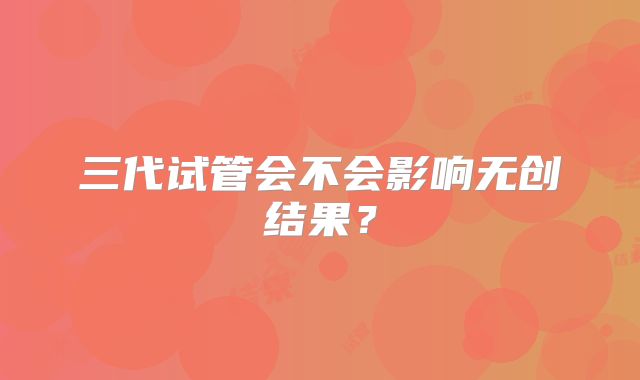 三代试管会不会影响无创结果？
