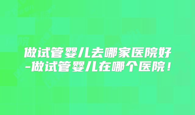 做试管婴儿去哪家医院好-做试管婴儿在哪个医院！