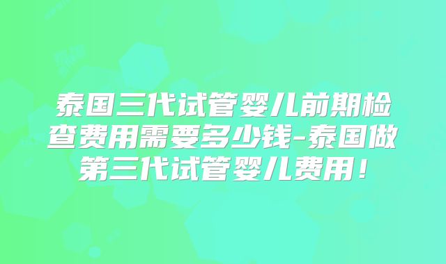 泰国三代试管婴儿前期检查费用需要多少钱-泰国做第三代试管婴儿费用!
