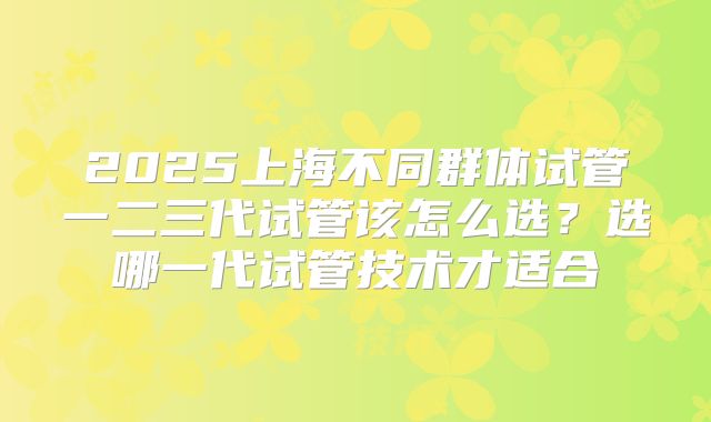2025上海不同群体试管一二三代试管该怎么选？选哪一代试管技术才适合