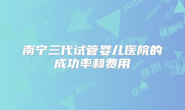 南宁三代试管婴儿医院的成功率和费用