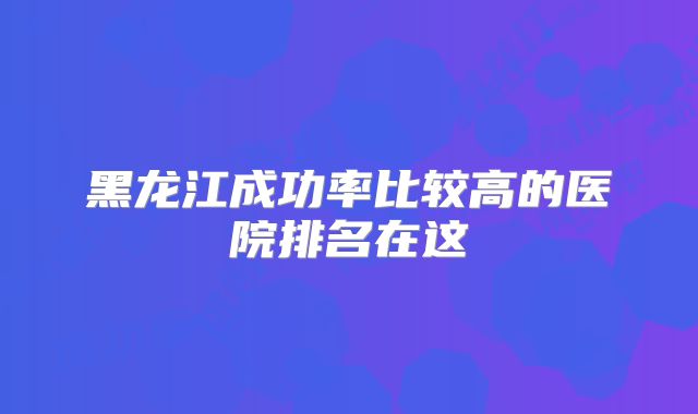黑龙江成功率比较高的医院排名在这
