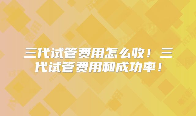 三代试管费用怎么收!三代试管费用和成功率!
