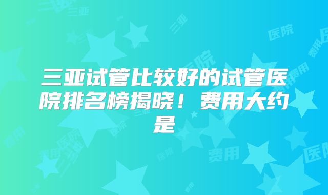 三亚试管比较好的试管医院排名榜揭晓！费用大约是