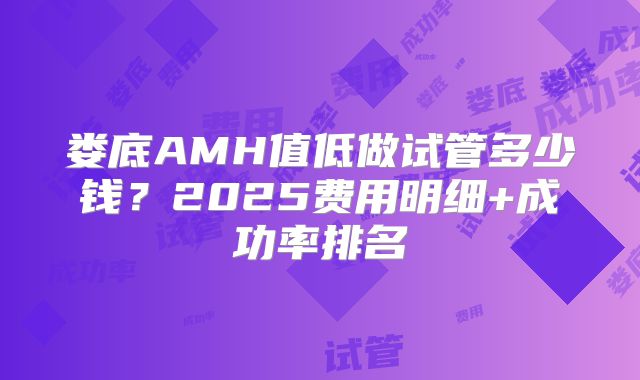 娄底AMH值低做试管多少钱？2025费用明细+成功率排名