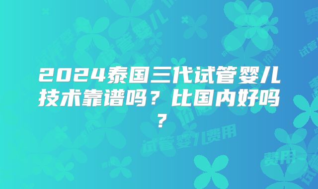 2024泰国三代试管婴儿技术靠谱吗？比国内好吗？