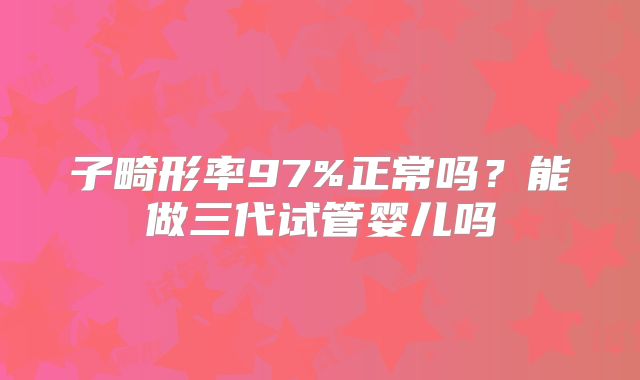 子畸形率97%正常吗？能做三代试管婴儿吗