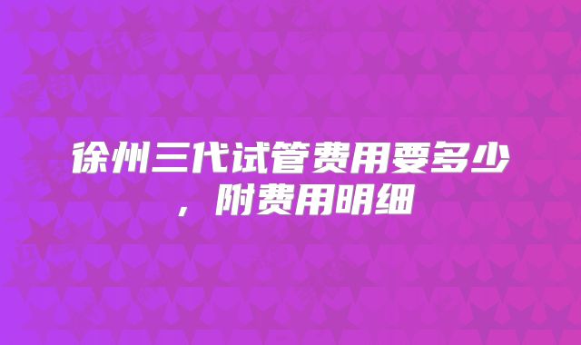 徐州三代试管费用要多少，附费用明细