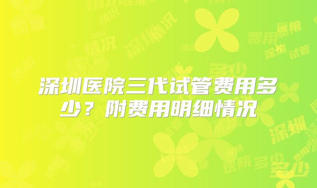 深圳医院三代试管费用多少?附费用明细情况