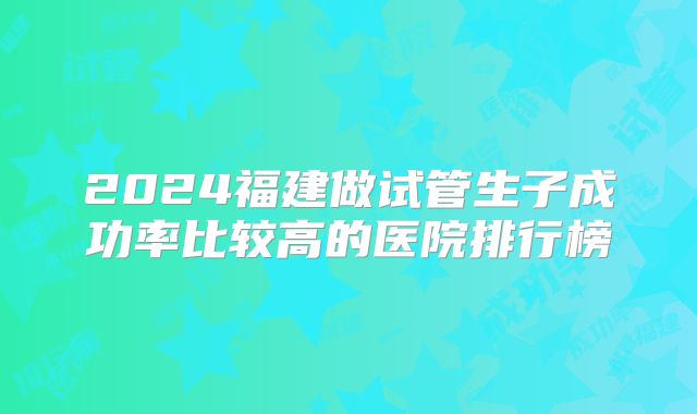 2024福建做试管生子成功率比较高的医院排行榜