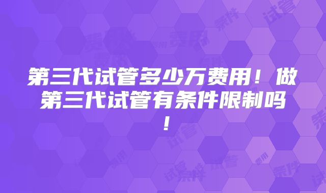 第三代试管多少万费用!做第三代试管有条件限制吗!