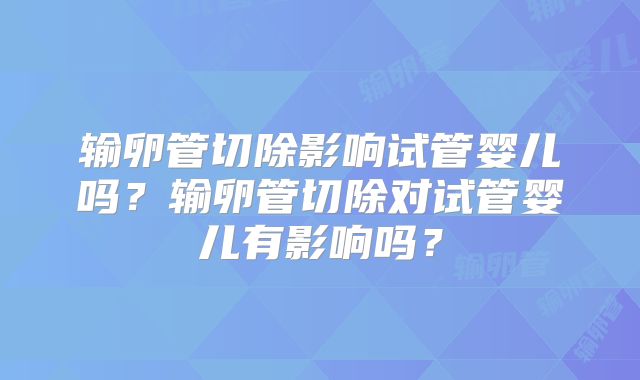 输卵管切除影响试管婴儿吗?输卵管切除对试管婴儿有影响吗?