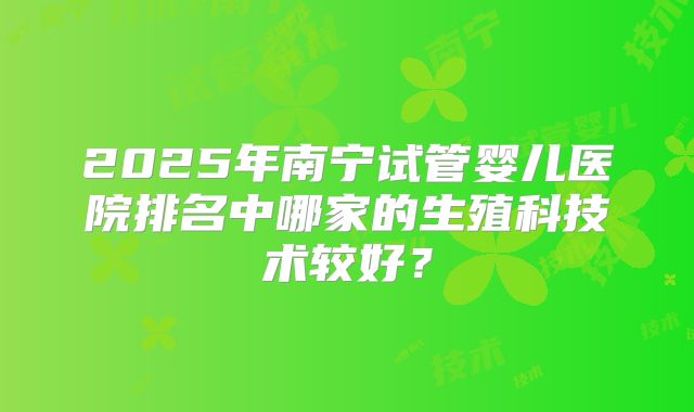 2025年南宁试管婴儿医院排名中哪家的生殖科技术较好?
