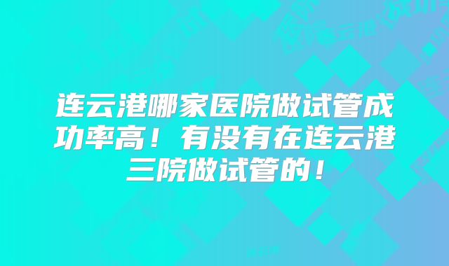 连云港哪家医院做试管成功率高！有没有在连云港三院做试管的！