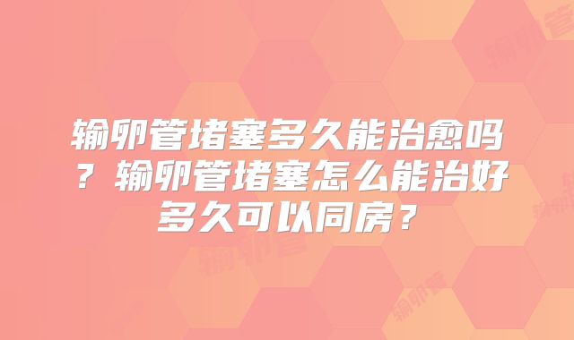 输卵管堵塞多久能治愈吗？输卵管堵塞怎么能治好多久可以同房？