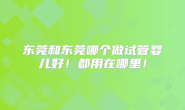 东莞和东莞哪个做试管婴儿好！都用在哪里！