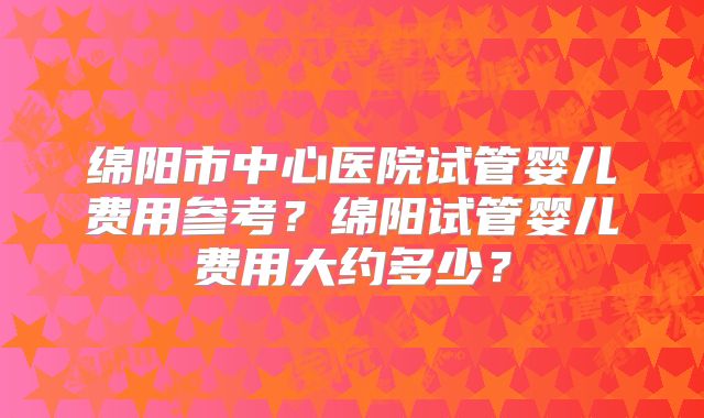 绵阳市中心医院试管婴儿费用参考？绵阳试管婴儿费用大约多少？