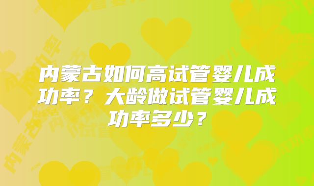 内蒙古如何高试管婴儿成功率?大龄做试管婴儿成功率多少?