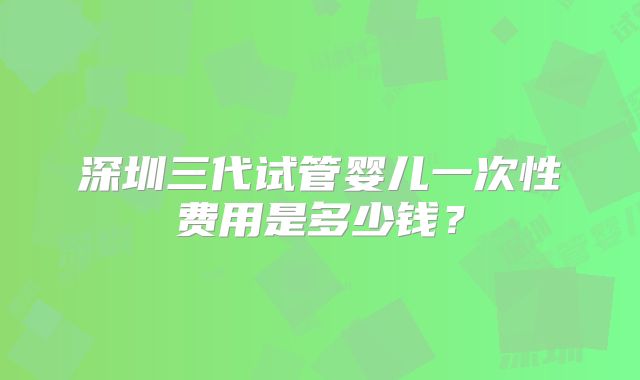 深圳三代试管婴儿一次性费用是多少钱？