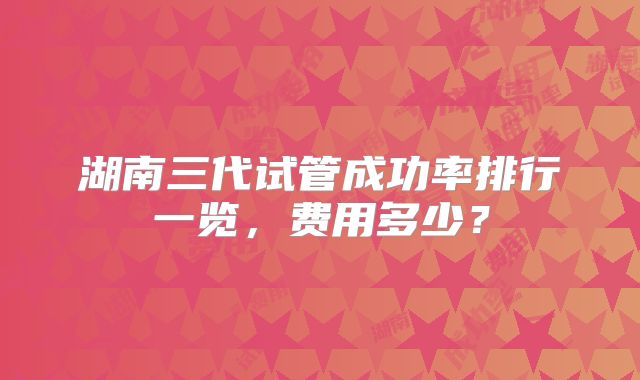 湖南三代试管成功率排行一览，费用多少？