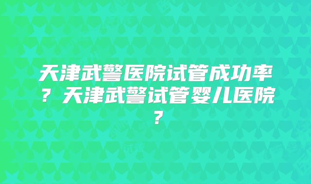 天津武警医院试管成功率?天津武警试管婴儿医院?