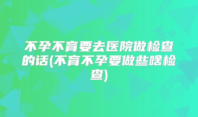 不孕不育要去医院做检查的话(不育不孕要做些啥检查)