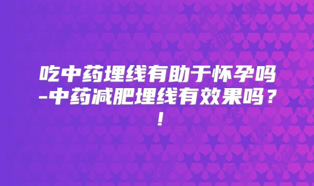 吃中药埋线有助于怀孕吗-中药减肥埋线有效果吗?!
