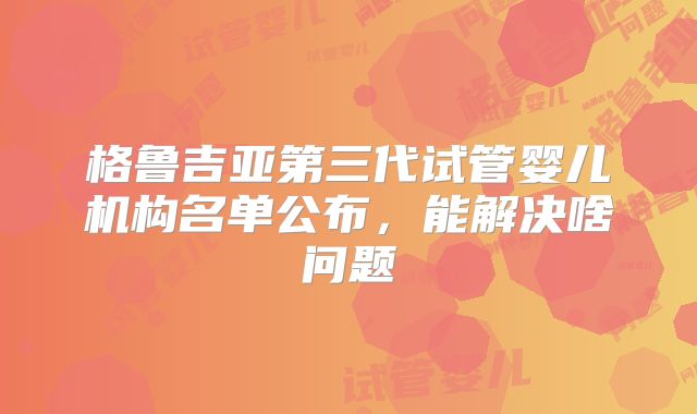 格鲁吉亚第三代试管婴儿机构名单公布，能解决啥问题
