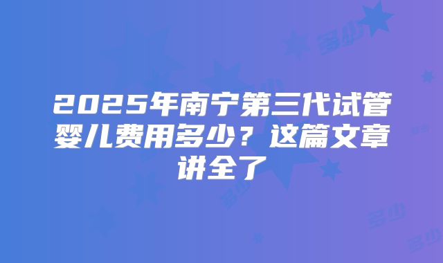 2025年南宁第三代试管婴儿费用多少？这篇文章讲全了