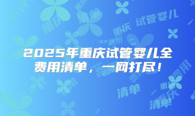 2025年重庆试管婴儿全费用清单,一网打尽!