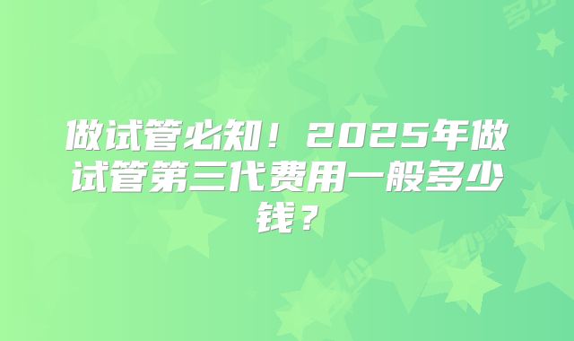 做试管必知!2025年做试管第三代费用一般多少钱?