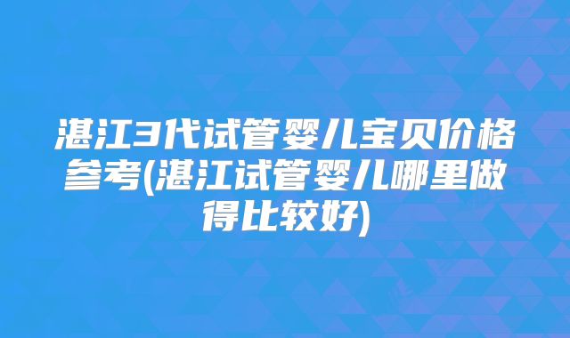 湛江3代试管婴儿宝贝价格参考(湛江试管婴儿哪里做得比较好)