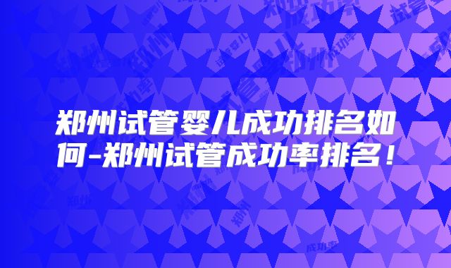 郑州试管婴儿成功排名如何-郑州试管成功率排名!