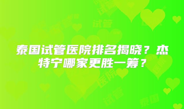 泰国试管医院排名揭晓？杰特宁哪家更胜一筹？
