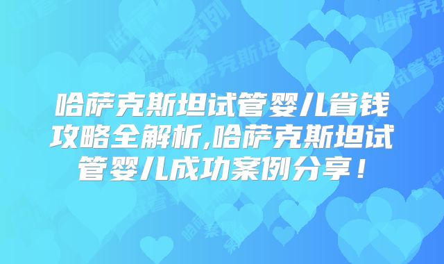 哈萨克斯坦试管婴儿省钱攻略全解析,哈萨克斯坦试管婴儿成功案例分享！