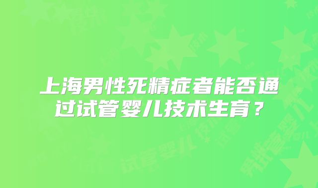 上海男性死精症者能否通过试管婴儿技术生育？
