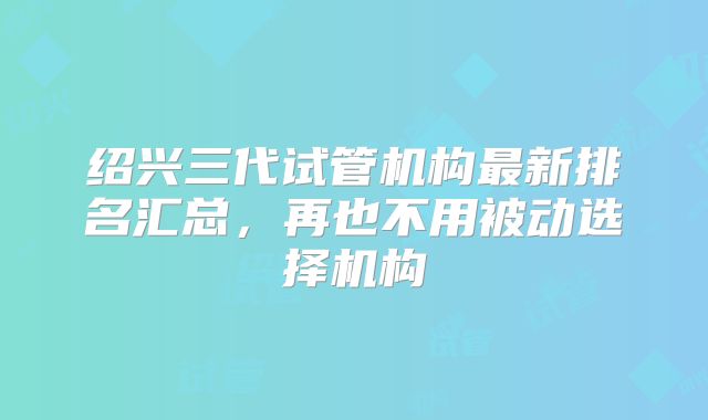 绍兴三代试管机构最新排名汇总,再也不用被动选择机构