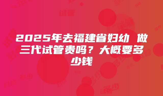 2025年去福建省妇幼 做三代试管贵吗?大概要多少钱