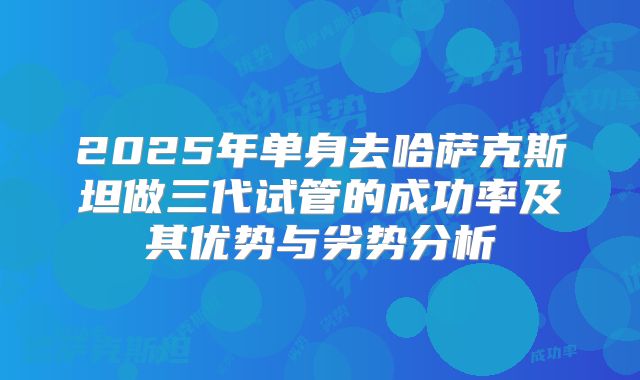 2025年单身去哈萨克斯坦做三代试管的成功率及其优势与劣势分析