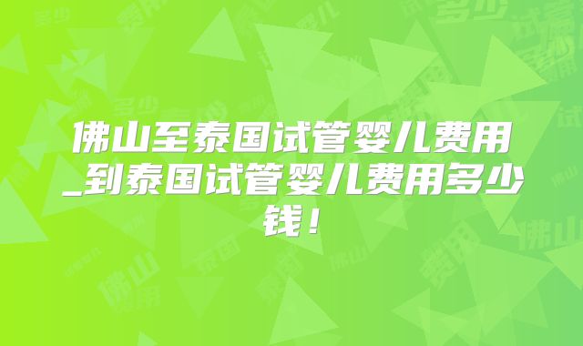 佛山至泰国试管婴儿费用_到泰国试管婴儿费用多少钱!