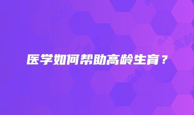 医学如何帮助高龄生育?