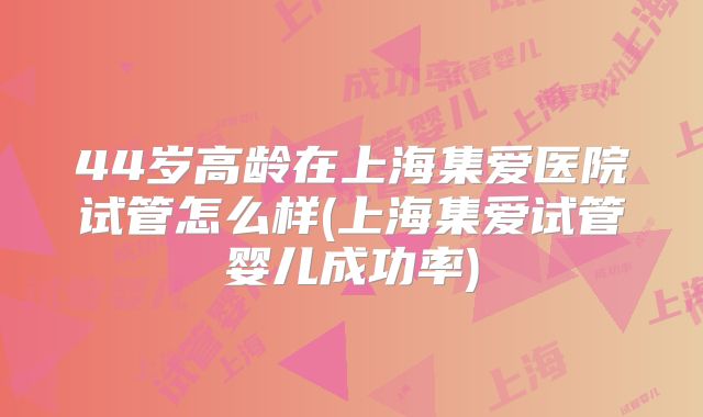 44岁高龄在上海集爱医院试管怎么样(上海集爱试管婴儿成功率)