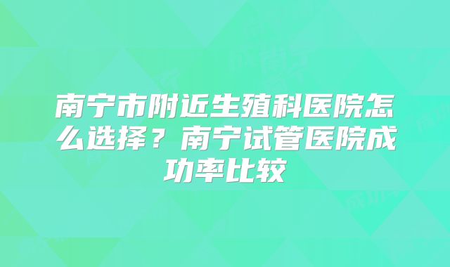 南宁市附近生殖科医院怎么选择？南宁试管医院成功率比较