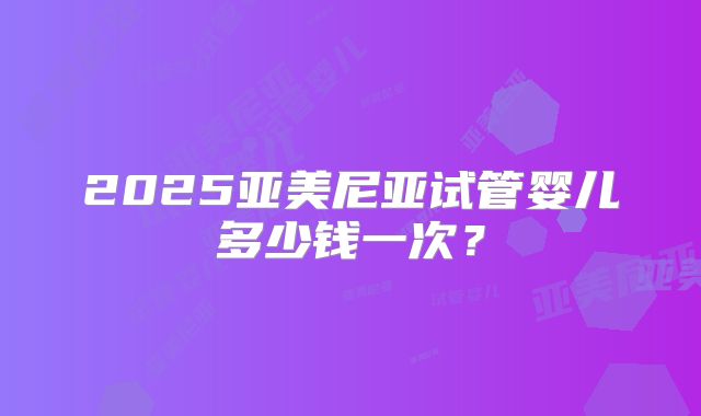 2025亚美尼亚试管婴儿多少钱一次?
