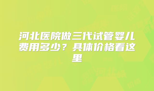 河北医院做三代试管婴儿费用多少？具体价格看这里
