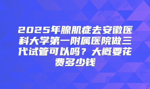 2025年腺肌症去安徽医科大学第一附属医院做三代试管可以吗?大概要花费多少钱